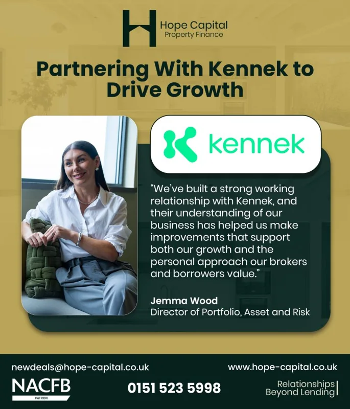 Hope Capital Property Finance: Partnering with kennek to drive growth. “We’ve built a strong working relationship with Kennek, and their understanding of our business has helped us make improvements that support both our growth and the personal approach our brokers and borrowers value.” Jemma Wood, Director of Portfolio, Asset and Risk